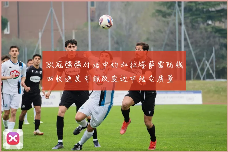 欧冠强强对话中的加拉塔萨雷防线回收速度可能改变边中结合质量