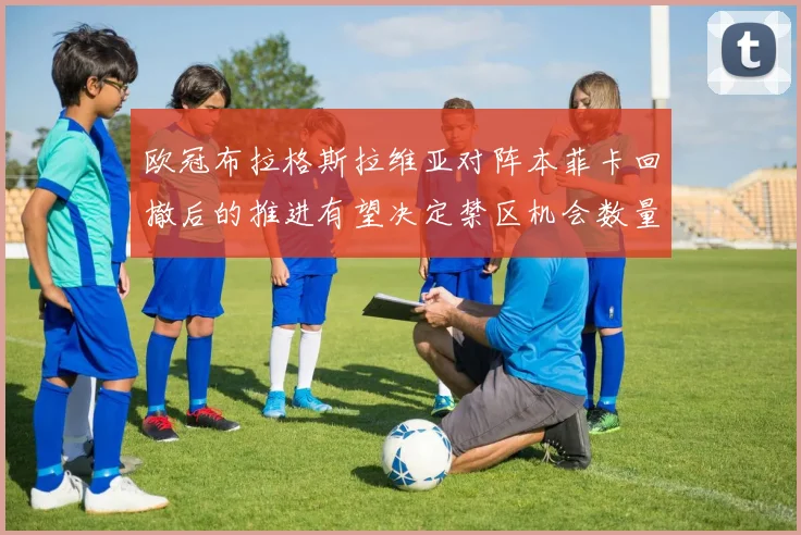 欧冠布拉格斯拉维亚对阵本菲卡回撤后的推进有望决定禁区机会数量