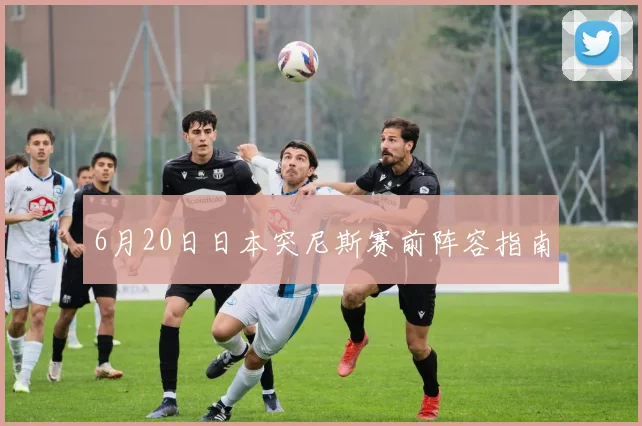 6月20日日本突尼斯赛前阵容指南