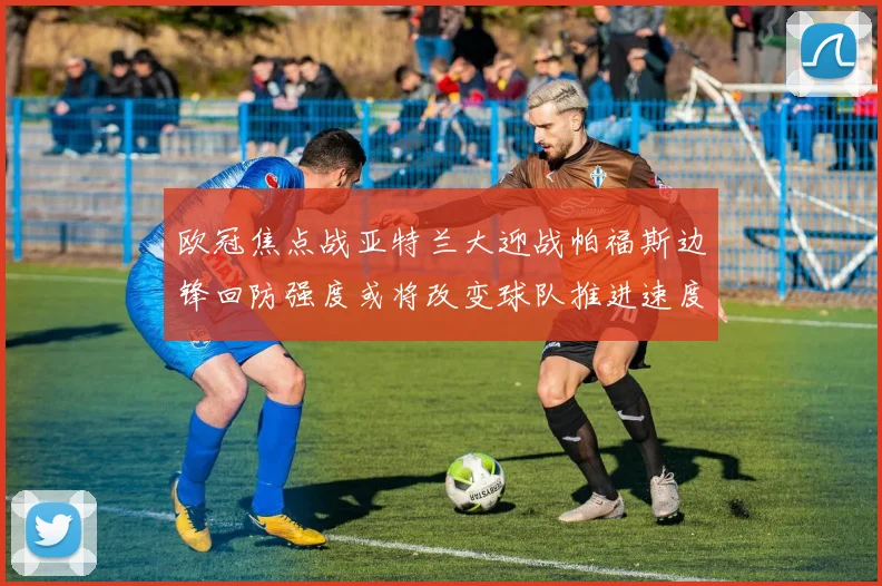 欧冠焦点战亚特兰大迎战帕福斯边锋回防强度或将改变球队推进速度