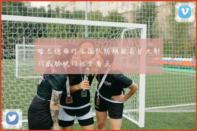 哈兰德面对法国队防线能否扩大射门威胁破门机会看点