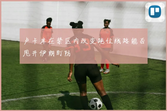 卢卡库在禁区内改变跑位线路能否甩开伊朗盯防