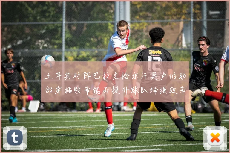 土耳其对阵巴拉圭恰尔汗奥卢的肋部穿插频率能否提升球队转换效率