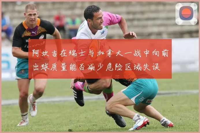 阿坎吉在瑞士与加拿大一战中向前出球质量能否减少危险区域失误