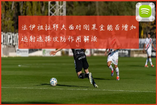 法伊祖拉耶夫面对刚果金能否增加远射选择攻防作用解读