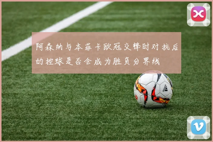 阿森纳与本菲卡欧冠交锋时对抗后的控球是否会成为胜负分界线