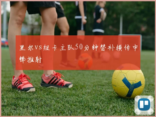 里尔vs纽卡主队50分钟替补横传中锋推射