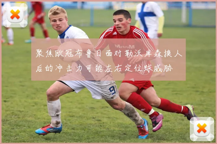 聚焦欧冠布鲁日面对勒沃库森换人后的冲击力可能左右定位球威胁