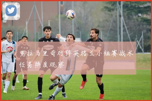 克拉马里奇对阵英格兰小组赛战术任务热度观察
